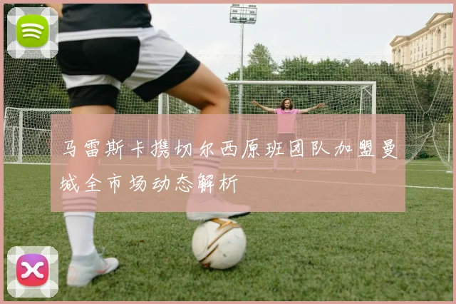 马雷斯卡携切尔西原班团队加盟曼城全市场动态解析