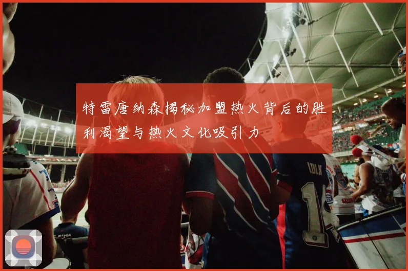 特雷唐纳森揭秘加盟热火背后的胜利渴望与热火文化吸引力