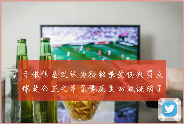 于根伟坚定认为孙铭谦受伤判罚点球是公正之举录像反复回放证明了这一点