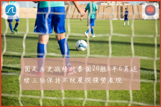 国足历史战绩对泰国20胜6平6负连续三场保持不败展现强势表现