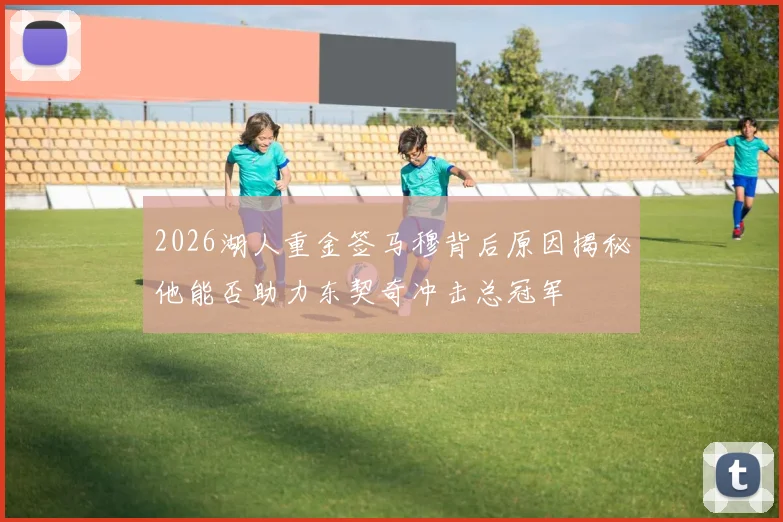 2026湖人重金签马穆背后原因揭秘他能否助力东契奇冲击总冠军