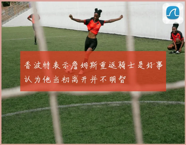 香波特表示詹姆斯重返骑士是好事认为他当初离开并不明智