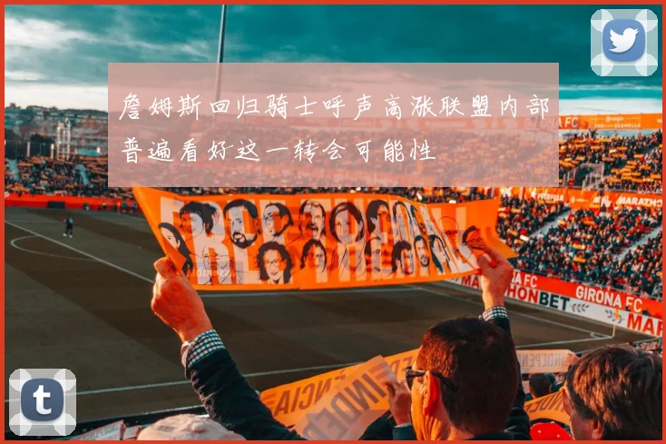 詹姆斯回归骑士呼声高涨联盟内部普遍看好这一转会可能性