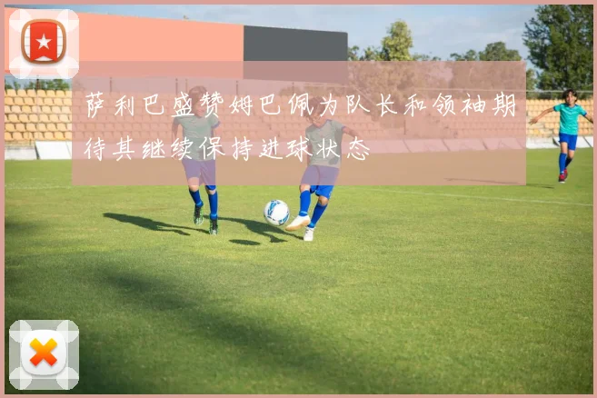 萨利巴盛赞姆巴佩为队长和领袖期待其继续保持进球状态