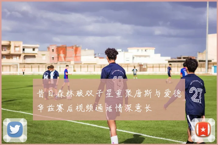 昔日森林狼双子星重聚唐斯与爱德华兹赛后视频通话情深意长