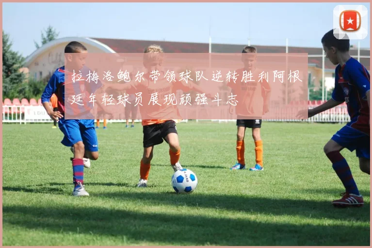 拉梅洛鲍尔带领球队逆转胜利阿根廷年轻球员展现顽强斗志