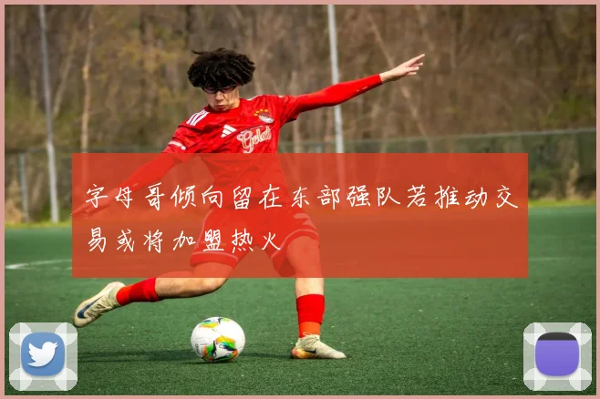 字母哥倾向留在东部强队若推动交易或将加盟热火