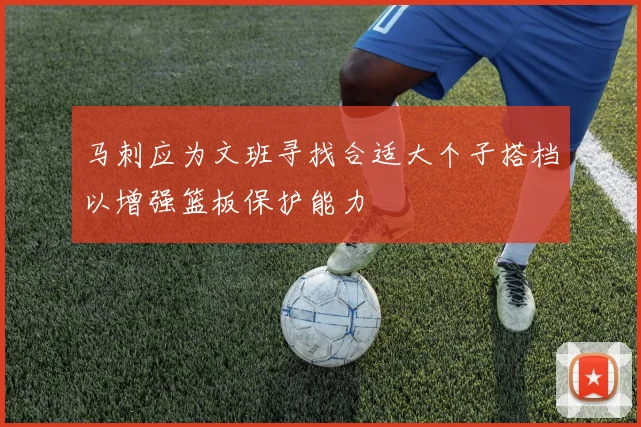 马刺应为文班寻找合适大个子搭档以增强篮板保护能力