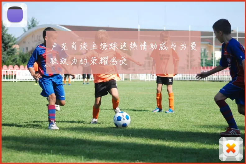 卢克肖谈主场球迷热情助威与为曼联效力的荣耀感受