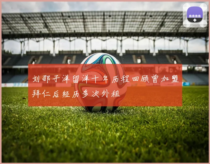 刘邵子洋留洋十年历程回顾曾加盟拜仁后经历多次外租