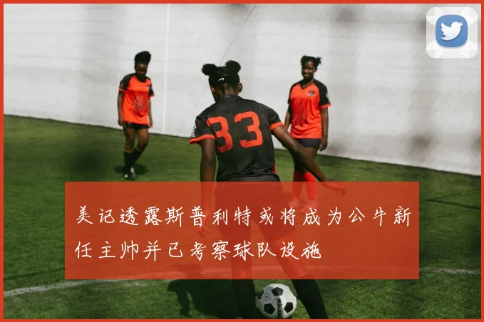 美记透露斯普利特或将成为公牛新任主帅并已考察球队设施