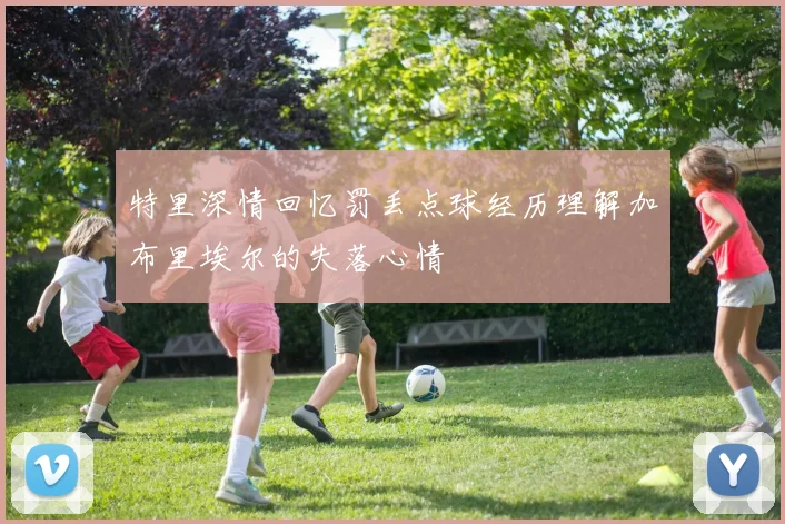 特里深情回忆罚丢点球经历理解加布里埃尔的失落心情