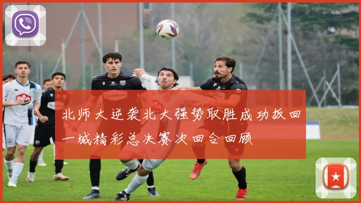 北师大逆袭北大强势取胜成功扳回一城精彩总决赛次回合回顾