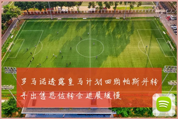 罗马诺透露皇马计划回购帕斯并转手出售恩佐转会进展缓慢